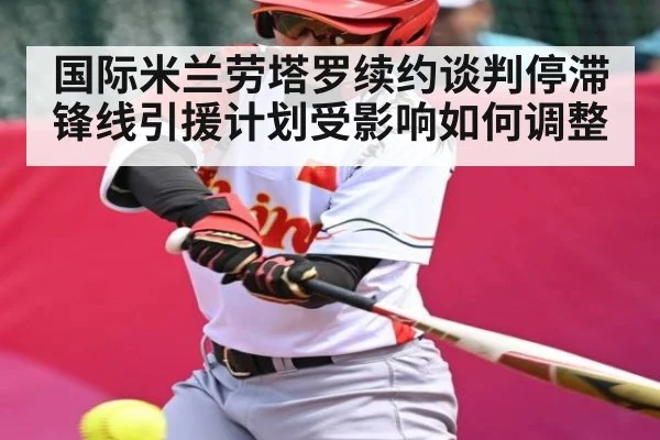 国际米兰劳塔罗续约谈判停滞锋线引援计划受影响如何调整